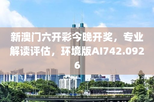 新澳门六开彩今晚开奖，专业解读评估，环境版AI742.0926