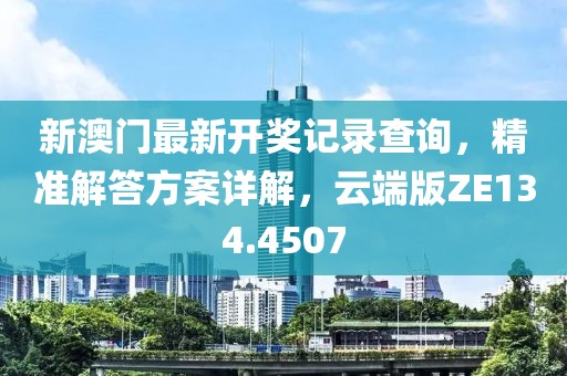 新澳门最新开奖记录查询，精准解答方案详解，云端版ZE134.4507