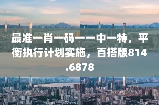 最准一肖一码一一中一特，平衡执行计划实施，百搭版814.6878