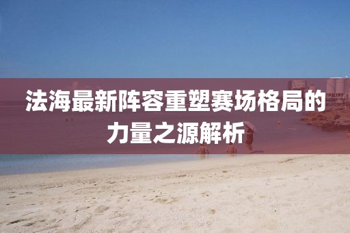 法海最新阵容重塑赛场格局的力量之源解析