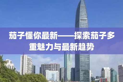 茄子懂你最新——探索茄子多重魅力与最新趋势