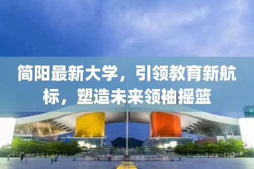 简阳最新大学，引领教育新航标，塑造未来领袖摇篮