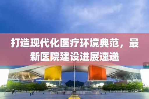 打造现代化医疗环境典范，最新医院建设进展速递