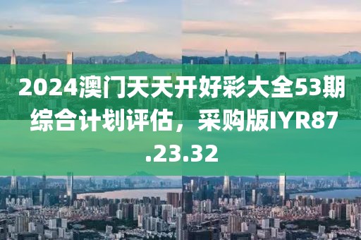 2024澳门天天开好彩大全53期 综合计划评估，采购版IYR87.23.32
