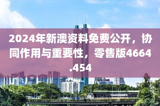 2024年新澳资料免费公开，协同作用与重要性，零售版4664.454