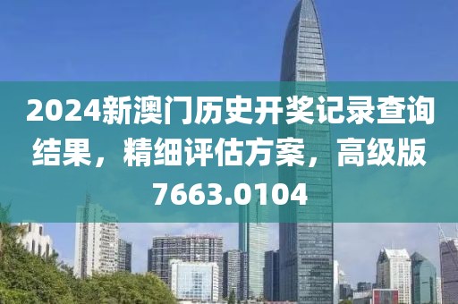 2024新澳门历史开奖记录查询结果，精细评估方案，高级版7663.0104