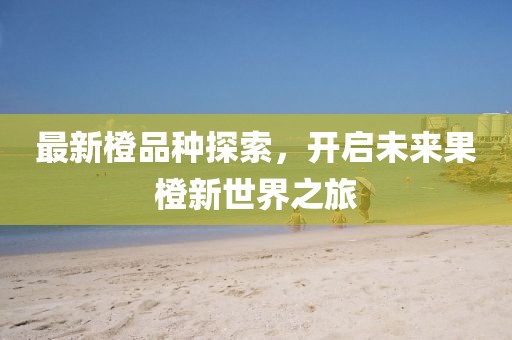 最新橙品种探索，开启未来果橙新世界之旅