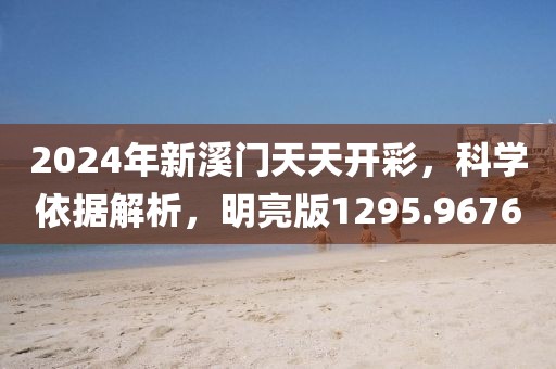 2024年新溪门天天开彩，科学依据解析，明亮版1295.9676