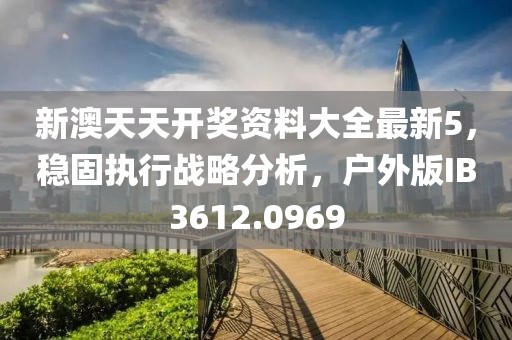 新澳天天开奖资料大全最新5，稳固执行战略分析，户外版IB3612.0969