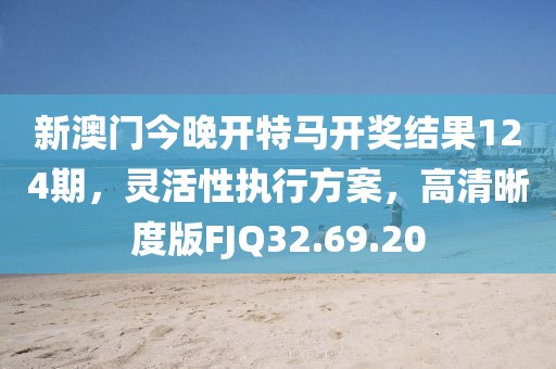 新澳门今晚开特马开奖结果124期，灵活性执行方案，高清晰度版FJQ32.69.20
