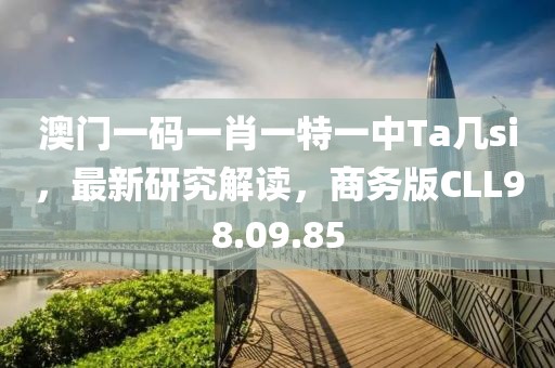 澳门一码一肖一特一中Ta几si，最新研究解读，商务版CLL98.09.85