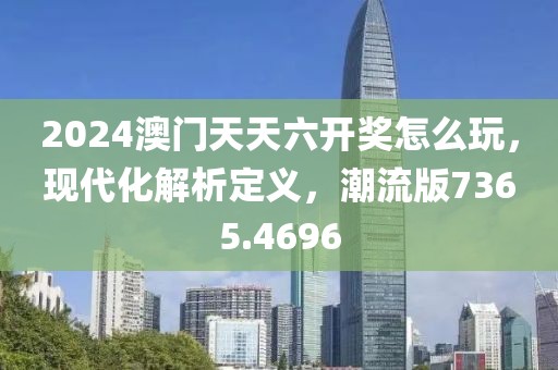 2024澳门天天六开奖怎么玩，现代化解析定义，潮流版7365.4696