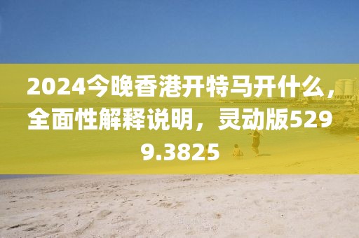 2024今晚香港开特马开什么，全面性解释说明，灵动版5299.3825