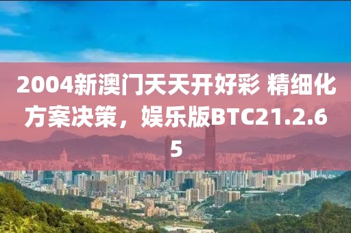 2004新澳门天天开好彩 精细化方案决策，娱乐版BTC21.2.65