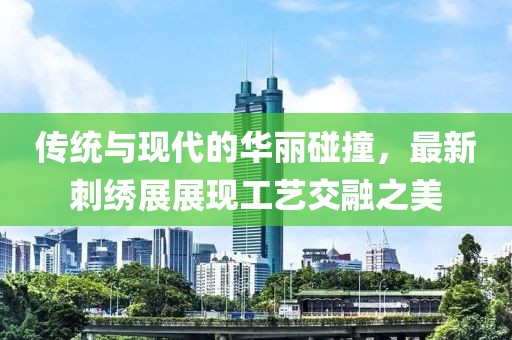 传统与现代的华丽碰撞，最新刺绣展展现工艺交融之美