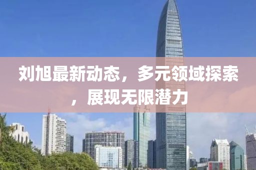 刘旭最新动态，多元领域探索，展现无限潜力