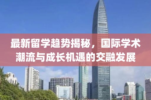 最新留学趋势揭秘，国际学术潮流与成长机遇的交融发展