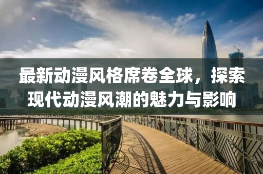 最新动漫风格席卷全球，探索现代动漫风潮的魅力与影响