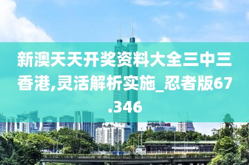 新澳天天开奖资料大全三中三香港,灵活解析实施_忍者版67.346