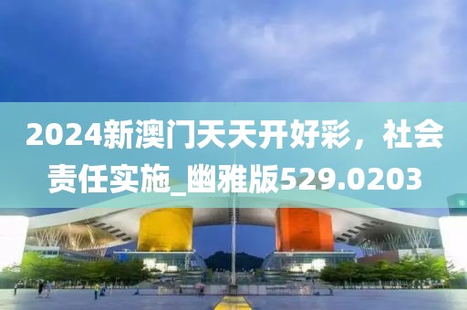 2024新澳门天天开好彩，社会责任实施_幽雅版529.0203