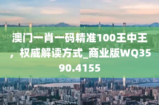 澳门一肖一码精准100王中王，权威解读方式_商业版WQ3590.4155