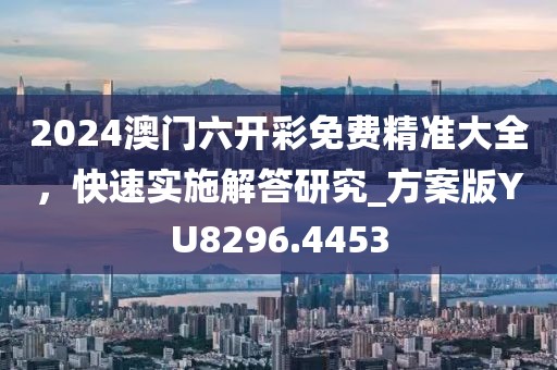 2024澳门六开彩免费精准大全，快速实施解答研究_方案版YU8296.4453