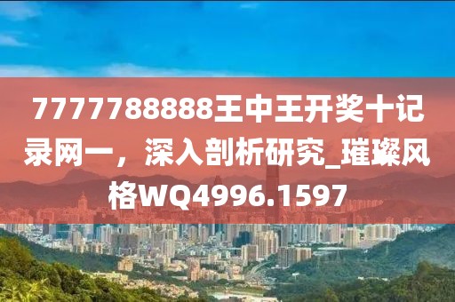 7777788888王中王开奖十记录网一，深入剖析研究_璀璨风格WQ4996.1597