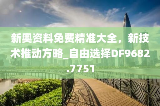 新奥资料免费精准大全，新技术推动方略_自由选择DF9682.7751