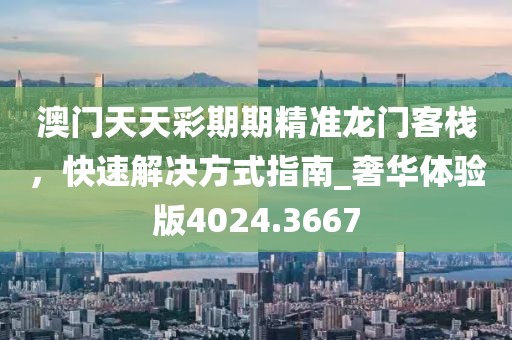 澳门天天彩期期精准龙门客栈，快速解决方式指南_奢华体验版4024.3667