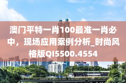 澳门平特一肖100最准一肖必中，现场应用案例分析_时尚风格版QI5500.4554