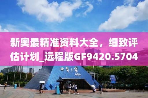 新奥最精准资料大全，细致评估计划_远程版GF9420.5704