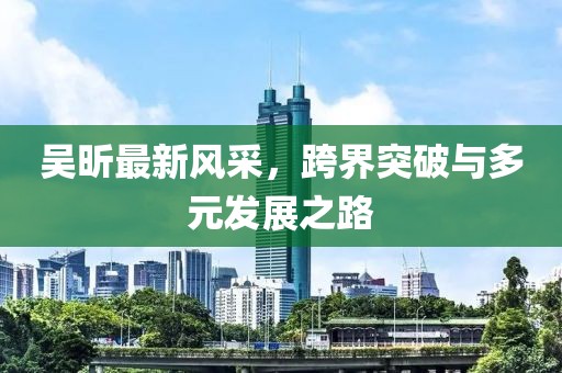 吴昕最新风采，跨界突破与多元发展之路