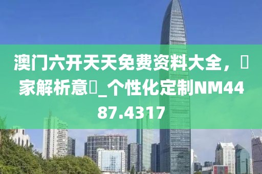 澳门六开天天免费资料大全，專家解析意見_个性化定制NM4487.4317