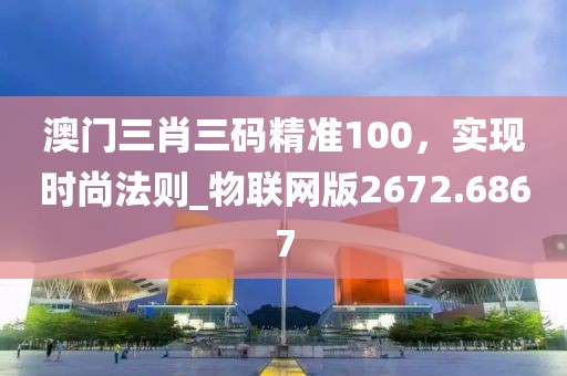澳门三肖三码精准100，实现时尚法则_物联网版2672.6867