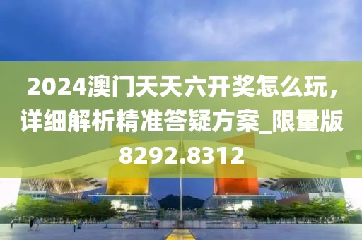 2024澳门天天六开奖怎么玩，详细解析精准答疑方案_限量版8292.8312