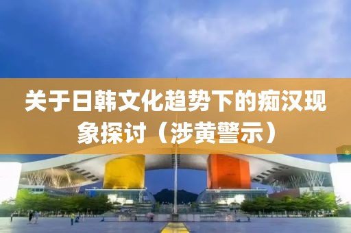 关于日韩文化趋势下的痴汉现象探讨（涉黄警示）