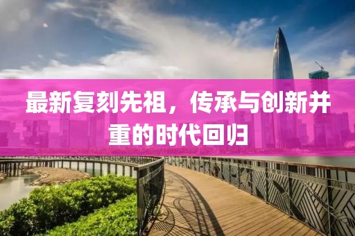 最新复刻先祖，传承与创新并重的时代回归