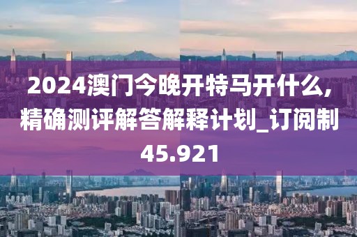 2024澳门今晚开特马开什么,精确测评解答解释计划_订阅制45.921