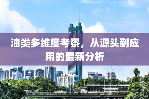 油类多维度考察，从源头到应用的最新分析