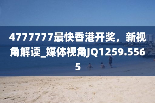 4777777最快香港开奖，新视角解读_媒体视角JQ1259.5565