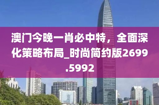 澳门今晚一肖必中特，全面深化策略布局_时尚简约版2699.5992