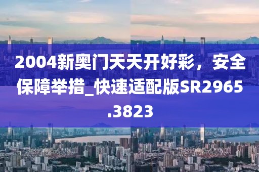 2004新奥门天天开好彩，安全保障举措_快速适配版SR2965.3823
