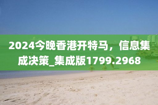 2024今晚香港开特马，信息集成决策_集成版1799.2968