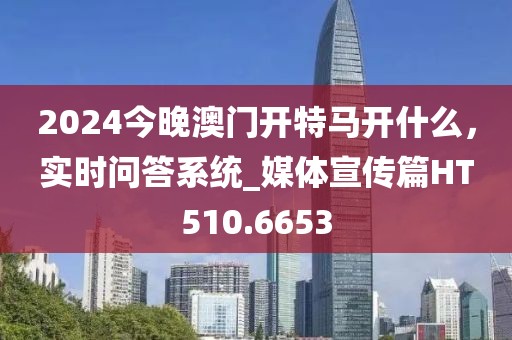 2024今晚澳门开特马开什么，实时问答系统_媒体宣传篇HT510.6653