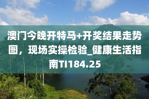 澳门今晚开特马+开奖结果走势图，现场实操检验_健康生活指南TI184.25