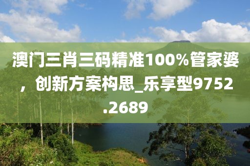 澳门三肖三码精准100%管家婆，创新方案构思_乐享型9752.2689