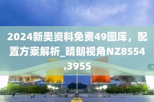 2024新奥资料免费49图库，配置方案解析_晴朗视角NZ8554.3955