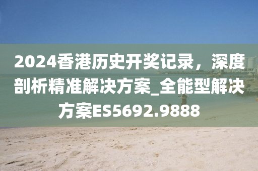 2024香港历史开奖记录，深度剖析精准解决方案_全能型解决方案ES5692.9888