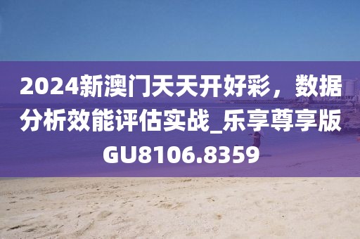2024新澳门天天开好彩，数据分析效能评估实战_乐享尊享版GU8106.8359