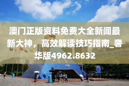 澳门正版资料免费大全新闻最新大神，高效解读技巧指南_奢华版4962.8632